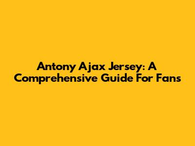 Antony Ajax Jersey: A Comprehensive Guide For Fans