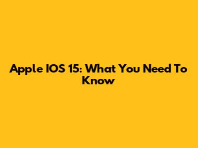 Apple IOS 15: What You Need To Know