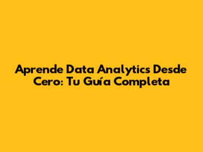 Aprende Data Analytics Desde Cero: Tu Guía Completa