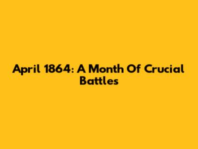 April 1864: A Month Of Crucial Battles
