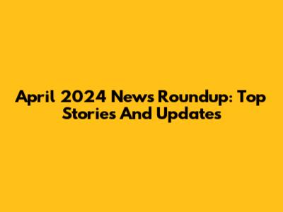 April 2024 News Roundup: Top Stories And Updates