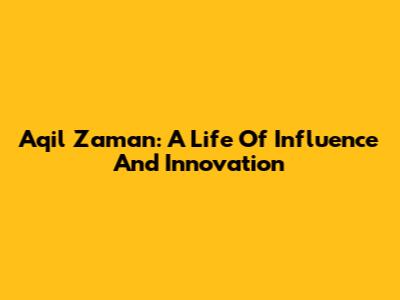 Aqil Zaman: A Life Of Influence And Innovation