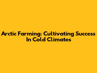 Arctic Farming: Cultivating Success In Cold Climates