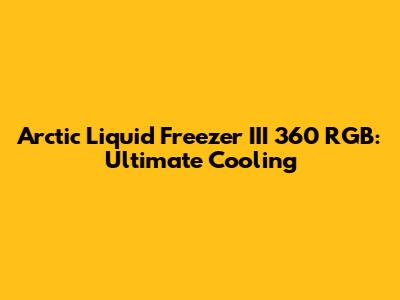 Arctic Liquid Freezer III 360 RGB: Ultimate Cooling