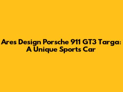 Ares Design Porsche 911 GT3 Targa: A Unique Sports Car