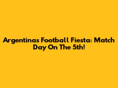 Argentina's Football Fiesta: Match Day On The 5th!