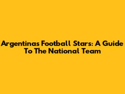 Argentina's Football Stars: A Guide To The National Team