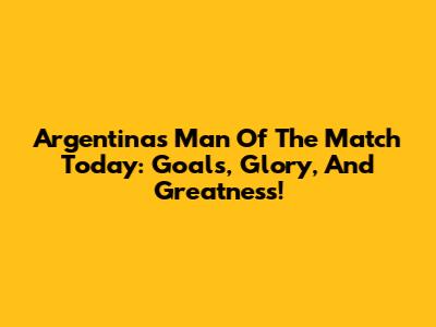 Argentina's Man Of The Match Today: Goals, Glory, And Greatness!