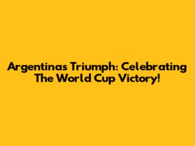 Argentina's Triumph: Celebrating The World Cup Victory!