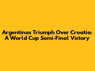 Argentina's Triumph Over Croatia: A World Cup Semi-Final Victory