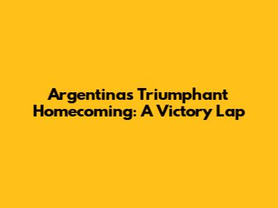 Argentina's Triumphant Homecoming: A Victory Lap