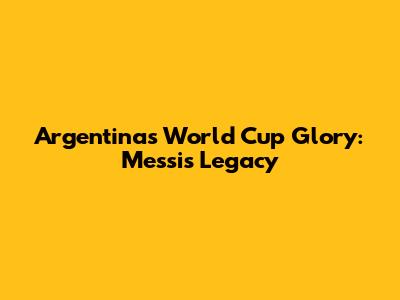 Argentina's World Cup Glory: Messi's Legacy