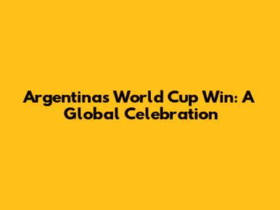 Argentina's World Cup Win: A Global Celebration