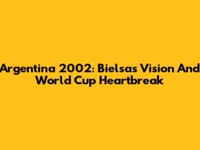Argentina 2002: Bielsa's Vision And World Cup Heartbreak