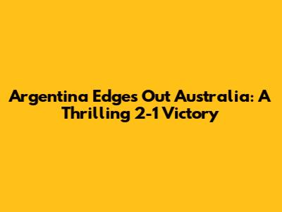 Argentina Edges Out Australia: A Thrilling 2-1 Victory