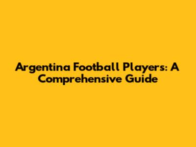 Argentina Football Players: A Comprehensive Guide