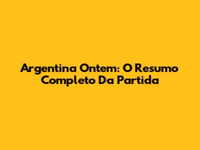 Argentina Ontem: O Resumo Completo Da Partida