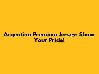 Argentina Premium Jersey: Show Your Pride!