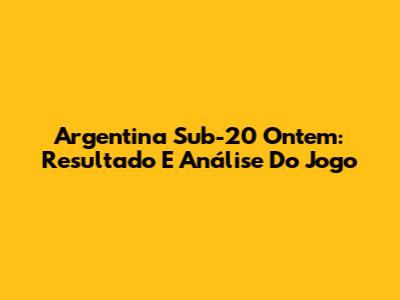 Argentina Sub-20 Ontem: Resultado E Análise Do Jogo