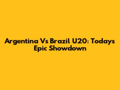 Argentina Vs Brazil U20: Today's Epic Showdown