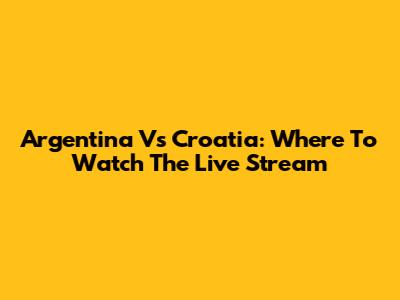 Argentina Vs Croatia: Where To Watch The Live Stream