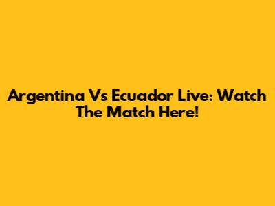 Argentina Vs Ecuador Live: Watch The Match Here!