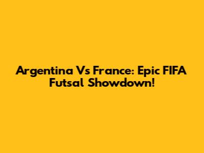 Argentina Vs France: Epic FIFA Futsal Showdown!