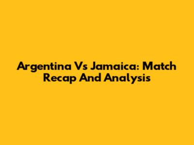 Argentina Vs Jamaica: Match Recap And Analysis