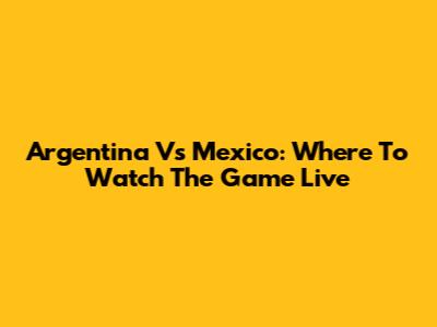 Argentina Vs Mexico: Where To Watch The Game Live