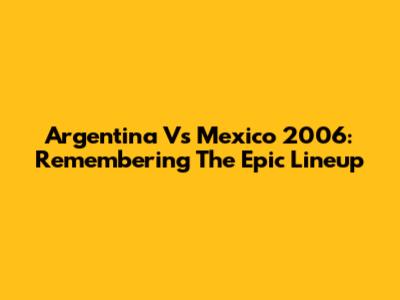 Argentina Vs Mexico 2006: Remembering The Epic Lineup