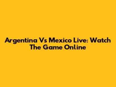 Argentina Vs Mexico Live: Watch The Game Online