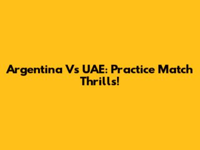 Argentina Vs UAE: Practice Match Thrills!