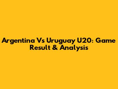 Argentina Vs Uruguay U20: Game Result & Analysis