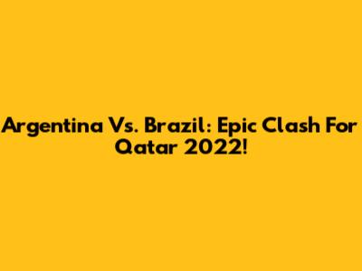 Argentina Vs. Brazil: Epic Clash For Qatar 2022!