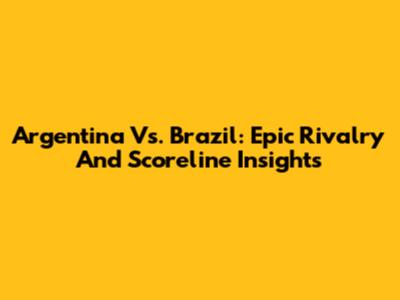 Argentina Vs. Brazil: Epic Rivalry And Scoreline Insights