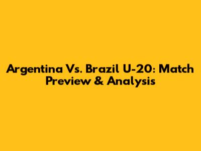 Argentina Vs. Brazil U-20: Match Preview & Analysis