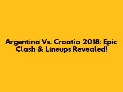 Argentina Vs. Croatia 2018: Epic Clash & Lineups Revealed!