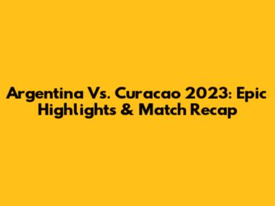 Argentina Vs. Curacao 2023: Epic Highlights & Match Recap