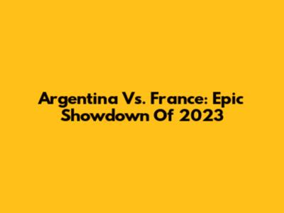 Argentina Vs. France: Epic Showdown Of 2023