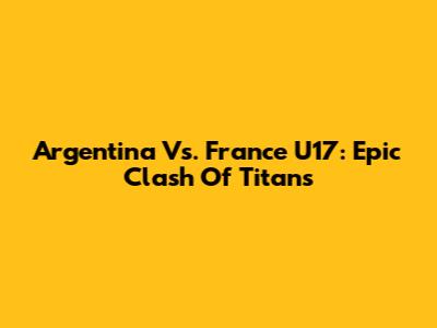 Argentina Vs. France U17: Epic Clash Of Titans