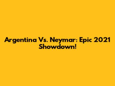 Argentina Vs. Neymar: Epic 2021 Showdown!