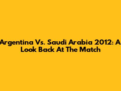 Argentina Vs. Saudi Arabia 2012: A Look Back At The Match