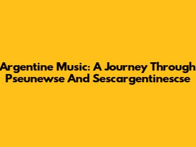 Argentine Music: A Journey Through Pseunewse And Sescargentinescse