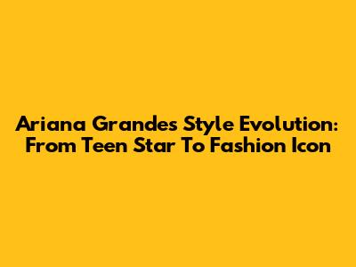 Ariana Grande's Style Evolution: From Teen Star To Fashion Icon