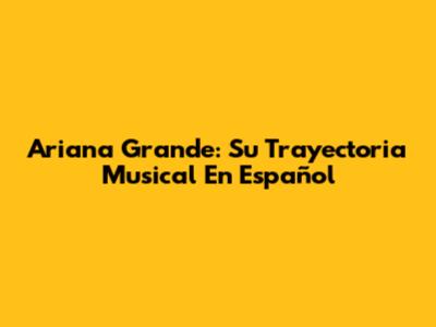 Ariana Grande: Su Trayectoria Musical En Español