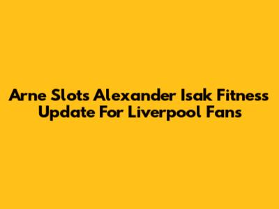 Arne Slot's Alexander Isak Fitness Update For Liverpool Fans