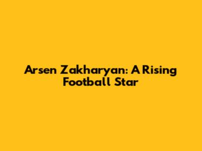 Arsen Zakharyan: A Rising Football Star