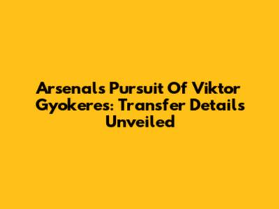Arsenal's Pursuit Of Viktor Gyokeres: Transfer Details Unveiled