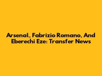 Arsenal, Fabrizio Romano, And Eberechi Eze: Transfer News