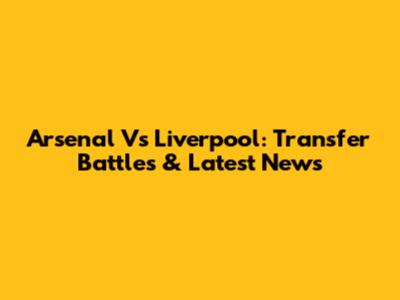 Arsenal Vs Liverpool: Transfer Battles & Latest News